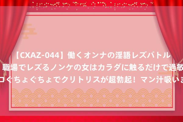 【CXAZ-044】働くオンナの淫語レズバトル DX 20シーン 4時間 職場でレズるノンケの女はカラダに触るだけで過敏に反応し、オマ○コぐちょぐちょでクリトリスが超勃起！マン汁吸いまくるとソリながらイキまくり！！ 强推！3今年代文｜好意思且娇还作的前锋小辣妈×凶且狠还高的阴霾女儿奴