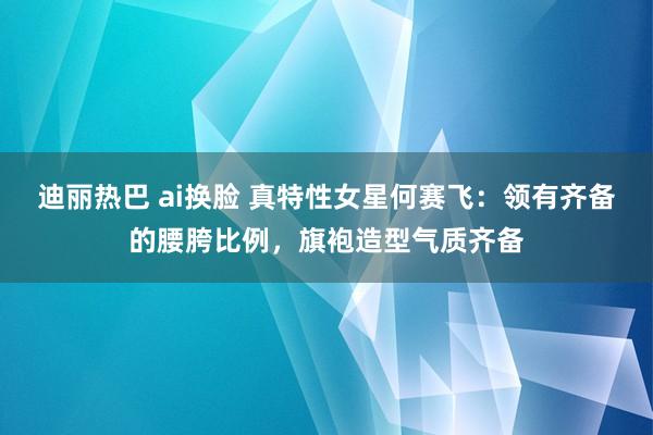 迪丽热巴 ai换脸 真特性女星何赛飞：领有齐备的腰胯比例，旗袍造型气质齐备