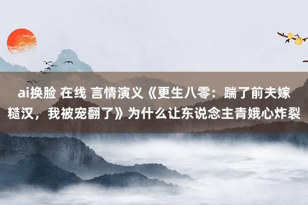 ai换脸 在线 言情演义《更生八零：踹了前夫嫁糙汉，我被宠翻了》为什么让东说念主青娥心炸裂