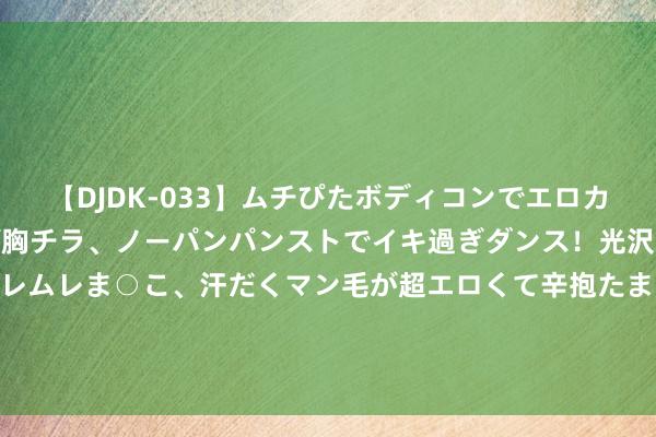 【DJDK-033】ムチぴたボディコンでエロカワGALや爆乳お姉さんが胸チラ、ノーパンパンストでイキ過ぎダンス！光沢パンストから透けたムレムレま○こ、汗だくマン毛が超エロくて辛抱たまりまっしぇん！ 2 何为卫浴头部品牌？惠达卫浴收拢政策机遇与期间及顾主需求精熟牵手