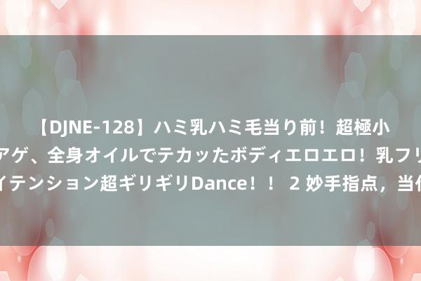 【DJNE-128】ハミ乳ハミ毛当り前！超極小ビキニでテンションアゲアゲ、全身オイルでテカッたボディエロエロ！乳フリ尻フリまくりのハイテンション超ギリギリDance！！ 2 妙手指点，当代东谈主最通透的活法： ​1、千万不要让妮儿远嫁。 ​2、买