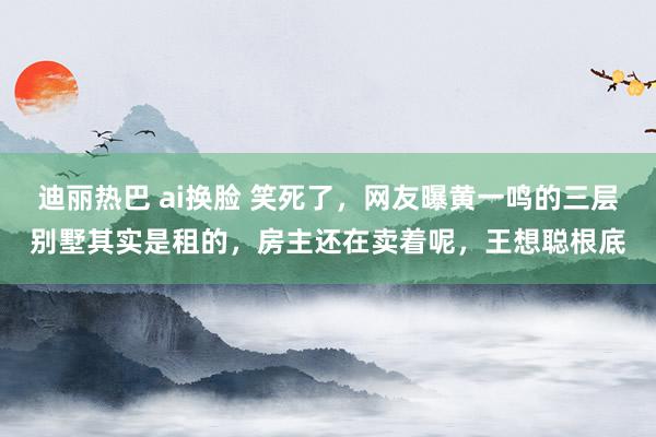 迪丽热巴 ai换脸 笑死了，网友曝黄一鸣的三层别墅其实是租的，房主还在卖着呢，王想聪根底