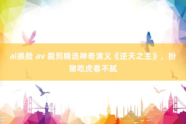 ai换脸 av 裁剪精选神奇演义《逆天之主》，扮猪吃虎看不腻