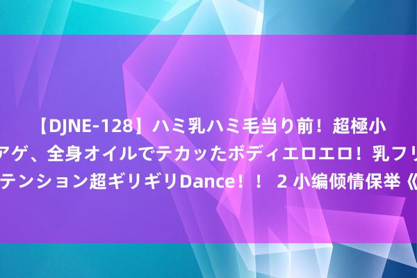 【DJNE-128】ハミ乳ハミ毛当り前！超極小ビキニでテンションアゲアゲ、全身オイルでテカッたボディエロエロ！乳フリ尻フリまくりのハイテンション超ギリギリDance！！ 2 小编倾情保举《天工奇卷》，脑洞满满的篇章，资深老书虫王人普天同庆！