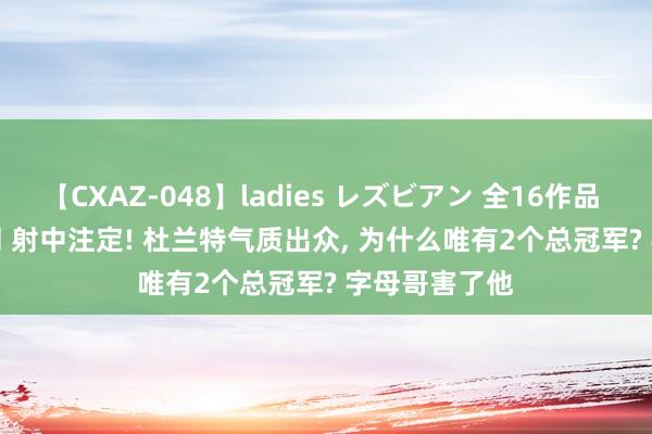 【CXAZ-048】ladies レズビアン 全16作品 PartIV 4時間 射中注定! 杜兰特气质出众, 为什么唯有2个总冠军? 字母哥害了他