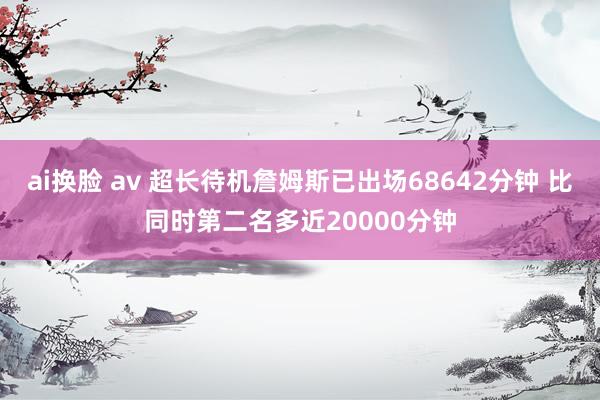 ai换脸 av 超长待机詹姆斯已出场68642分钟 比同时第二名多近20000分钟