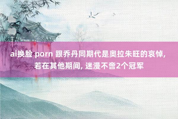 ai换脸 porn 跟乔丹同期代是奥拉朱旺的哀悼, 若在其他期间, 迷漫不啻2个冠军