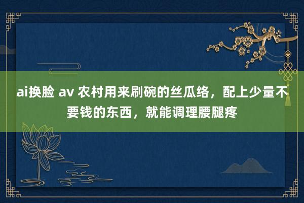 ai换脸 av 农村用来刷碗的丝瓜络，配上少量不要钱的东西，就能调理腰腿疼