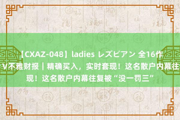 【CXAZ-048】ladies レズビアン 全16作品 PartIV 4時間 V不雅财报｜精确买入，实时套现！这名散户内幕往复被“没一罚三”