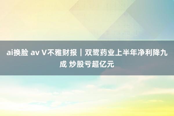 ai换脸 av V不雅财报｜双鹭药业上半年净利降九成 炒股亏超亿元