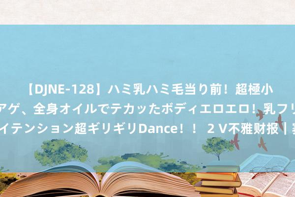 【DJNE-128】ハミ乳ハミ毛当り前！超極小ビキニでテンションアゲアゲ、全身オイルでテカッたボディエロエロ！乳フリ尻フリまくりのハイテンション超ギリギリDance！！ 2 V不雅财报｜赛力斯上半年扭亏为盈 新动力汽车销量增近350%