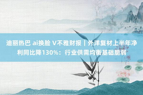 迪丽热巴 ai换脸 V不雅财报｜外洋复材上半年净利同比降130%：行业供需均衡基础脆弱