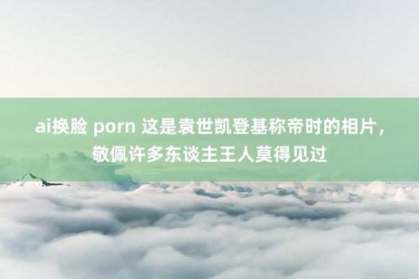 ai换脸 porn 这是袁世凯登基称帝时的相片，敬佩许多东谈主王人莫得见过