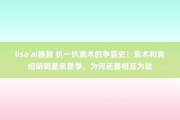 lisa ai换脸 扒一扒袁术的争霸史！袁术和袁绍明明是亲昆季，为何还要相互为敌