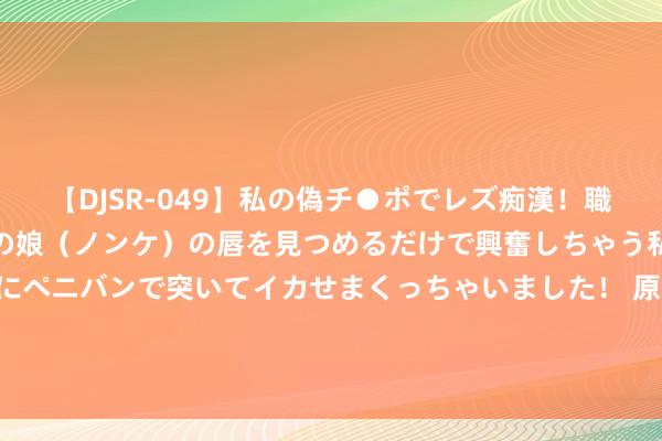 【DJSR-049】私の偽チ●ポでレズ痴漢！職場で見かけたカワイイあの娘（ノンケ）の唇を見つめるだけで興奮しちゃう私は欲求を抑えられずにペニバンで突いてイカせまくっちゃいました！ 原创10年前，以17万骗乾隆真货，再转手卖出8700万的鉴宝人人，现何如